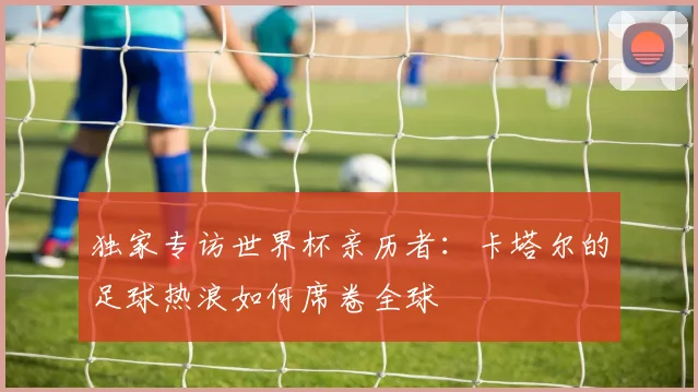 独家专访世界杯亲历者:卡塔尔的足球热浪如何席卷全球