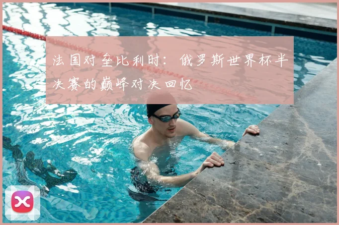 法国对垒比利时：俄罗斯世界杯半决赛的巅峰对决回忆