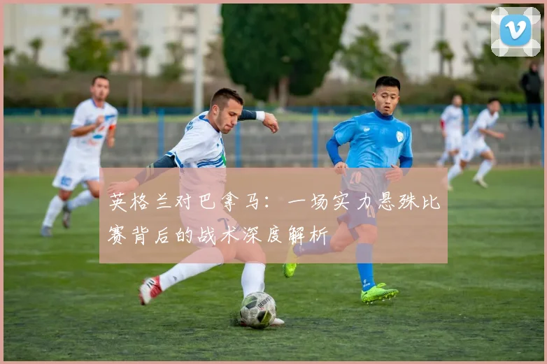 英格兰对巴拿马:一场实力悬殊比赛背后的战术深度解析