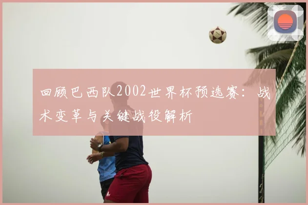 回顾巴西队2002世界杯预选赛：战术变革与关键战役解析