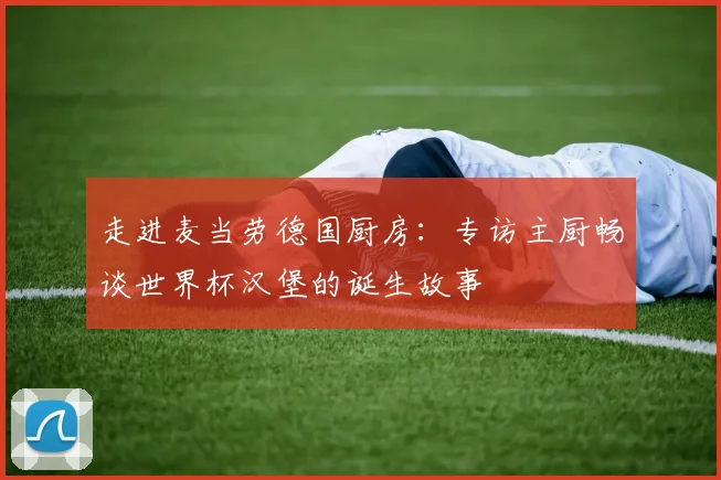 走进麦当劳德国厨房:专访主厨畅谈世界杯汉堡的诞生故事