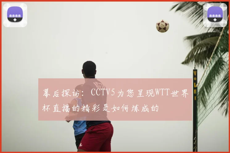 幕后探访:CCTV5为您呈现WTT世界杯直播的精彩是如何炼成的