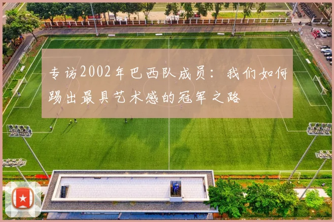 专访2002年巴西队成员:我们如何踢出最具艺术感的冠军之路