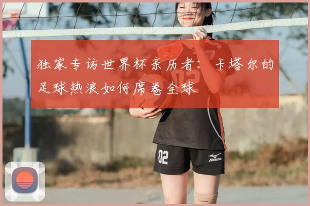 独家专访世界杯亲历者:卡塔尔的足球热浪如何席卷全球