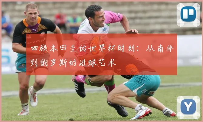 回顾本田圭佑世界杯时刻：从南非到俄罗斯的进球艺术