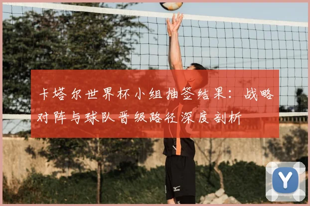 卡塔尔世界杯小组抽签结果:战略对阵与球队晋级路径深度剖析