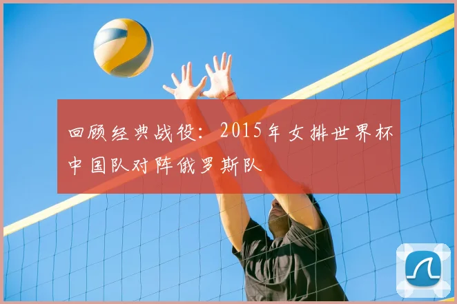 回顾经典战役：2015年女排世界杯中国队对阵俄罗斯队