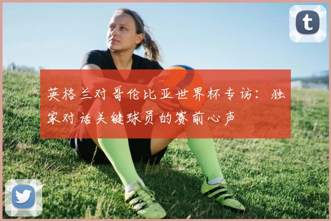 英格兰对哥伦比亚世界杯专访:独家对话关键球员的赛前心声
