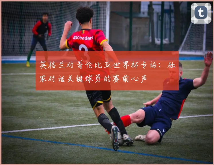 英格兰对哥伦比亚世界杯专访:独家对话关键球员的赛前心声