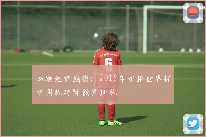 回顾经典战役：2015年女排世界杯中国队对阵俄罗斯队