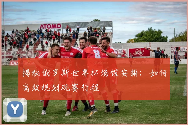 揭秘俄罗斯世界杯场馆安排:如何高效规划观赛行程
