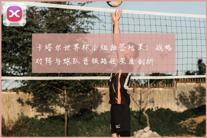 卡塔尔世界杯小组抽签结果:战略对阵与球队晋级路径深度剖析