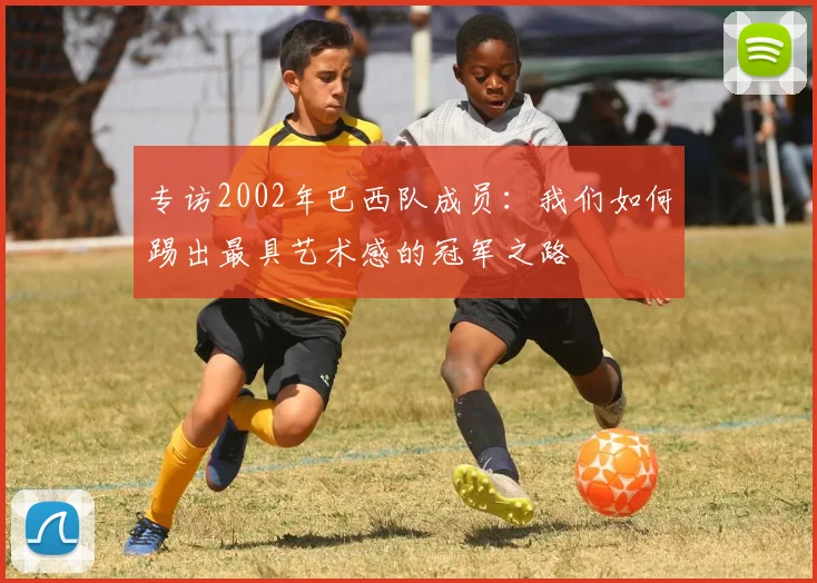专访2002年巴西队成员:我们如何踢出最具艺术感的冠军之路