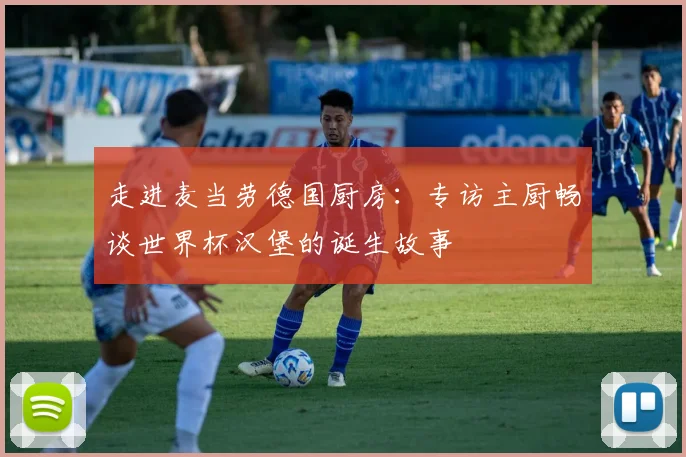 走进麦当劳德国厨房:专访主厨畅谈世界杯汉堡的诞生故事