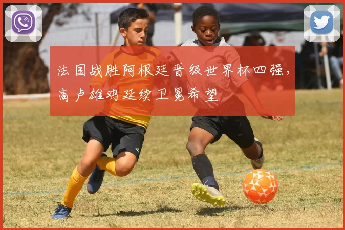 法国战胜阿根廷晋级世界杯四强，高卢雄鸡延续卫冕希望