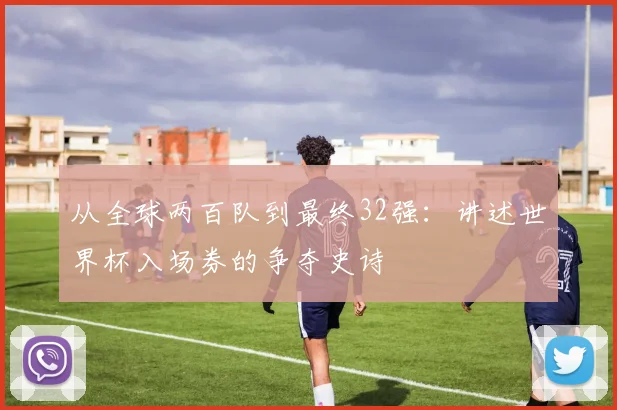 从全球两百队到最终32强:讲述世界杯入场券的争夺史诗