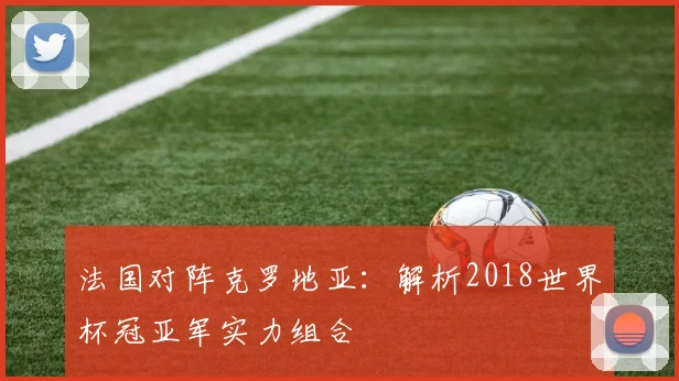 法国对阵克罗地亚：解析2018世界杯冠亚军实力组合
