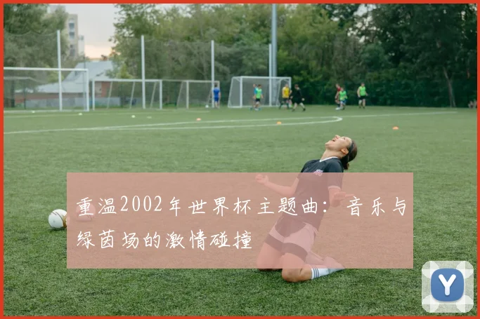 重温2002年世界杯主题曲：音乐与绿茵场的激情碰撞