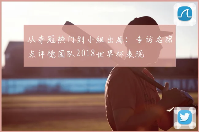 从夺冠热门到小组出局:专访名宿点评德国队2018世界杯表现