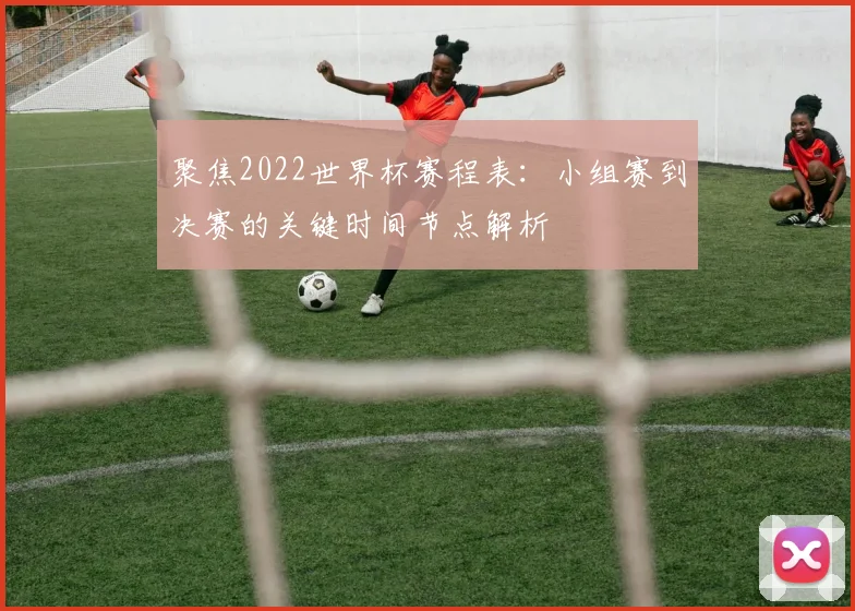聚焦2022世界杯赛程表：小组赛到决赛的关键时间节点解析