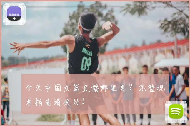 今天中国女篮直播哪里看？完整观看指南请收好！