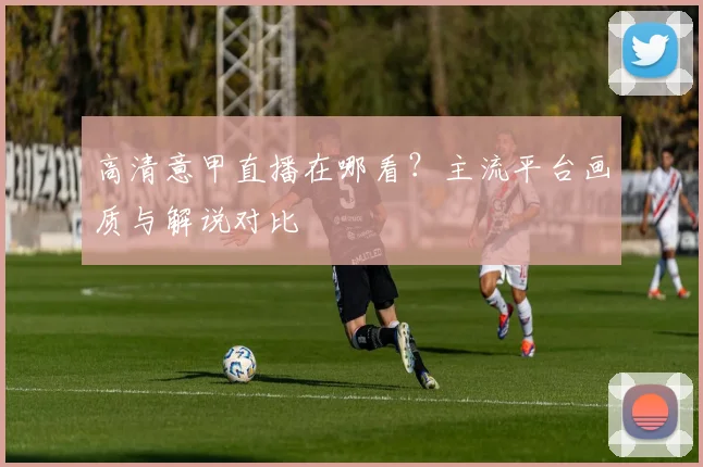 高清意甲直播在哪看？主流平台画质与解说对比