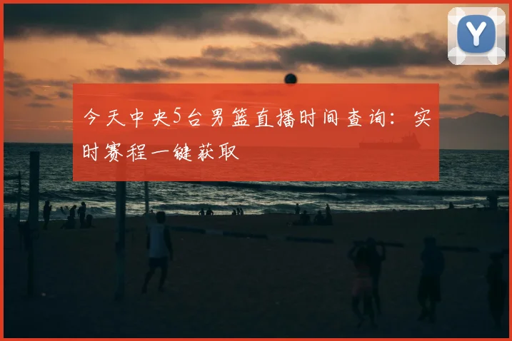 今天中央5台男篮直播时间查询：实时赛程一键获取