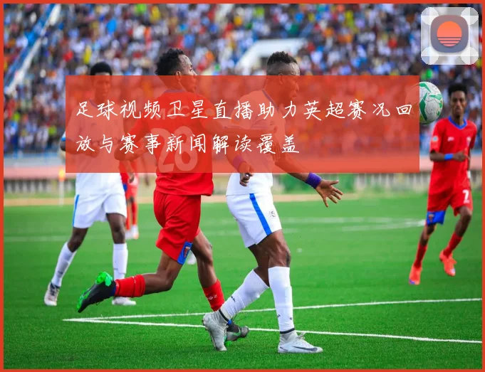 足球视频卫星直播助力英超赛况回放与赛事新闻解读覆盖