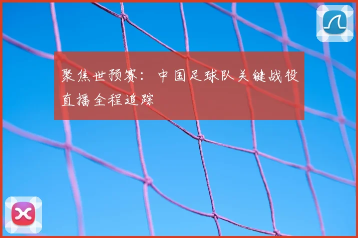 聚焦世预赛:中国足球队关键战役直播全程追踪
