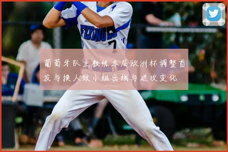 葡萄牙队主教练本届欧洲杯调整首发与换人致小组出线与进攻变化